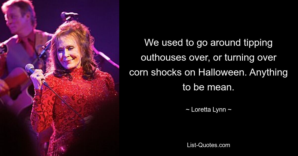 We used to go around tipping outhouses over, or turning over corn shocks on Halloween. Anything to be mean. — © Loretta Lynn