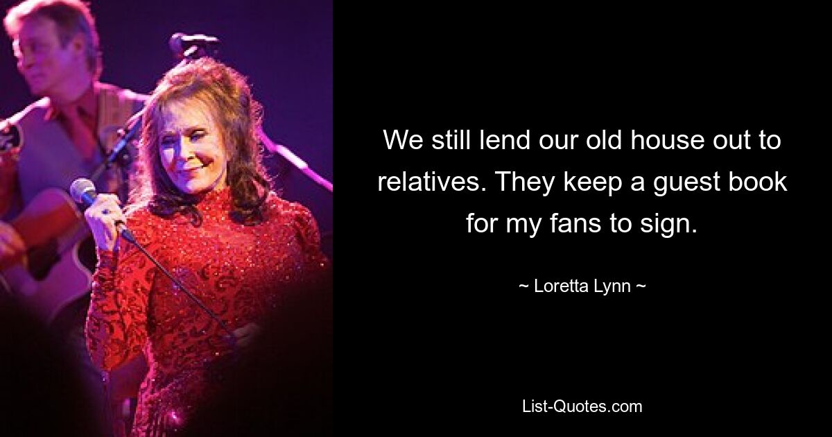 We still lend our old house out to relatives. They keep a guest book for my fans to sign. — © Loretta Lynn