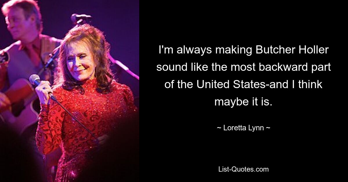 I'm always making Butcher Holler sound like the most backward part of the United States-and I think maybe it is. — © Loretta Lynn