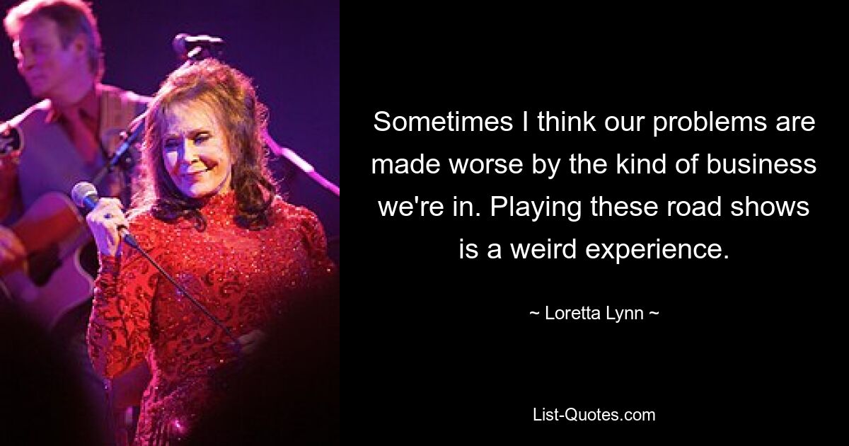 Sometimes I think our problems are made worse by the kind of business we're in. Playing these road shows is a weird experience. — © Loretta Lynn