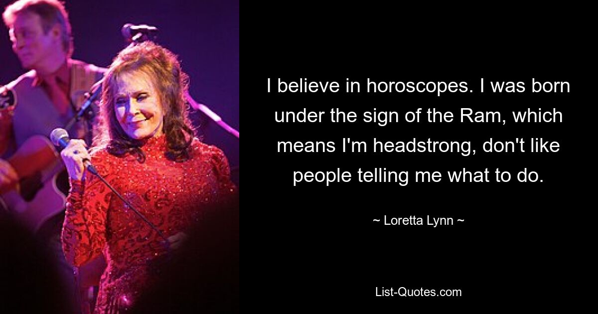 I believe in horoscopes. I was born under the sign of the Ram, which means I'm headstrong, don't like people telling me what to do. — © Loretta Lynn