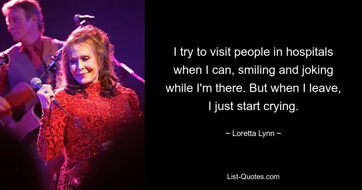 I try to visit people in hospitals when I can, smiling and joking while I'm there. But when I leave, I just start crying. — © Loretta Lynn