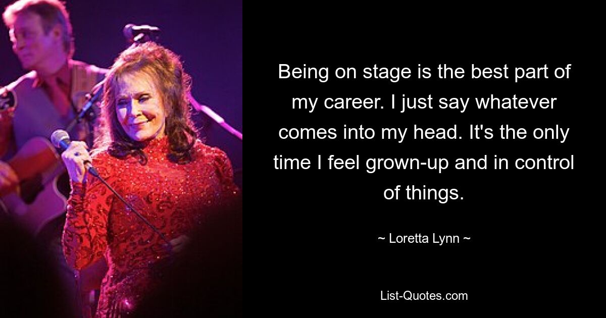 Being on stage is the best part of my career. I just say whatever comes into my head. It's the only time I feel grown-up and in control of things. — © Loretta Lynn