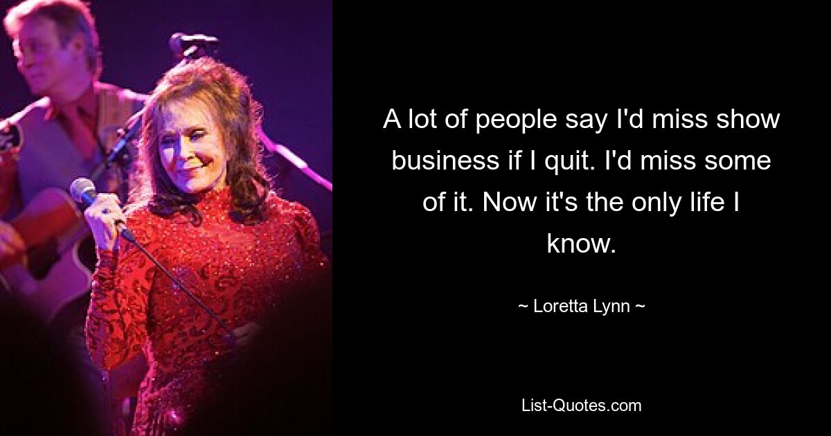 A lot of people say I'd miss show business if I quit. I'd miss some of it. Now it's the only life I know. — © Loretta Lynn