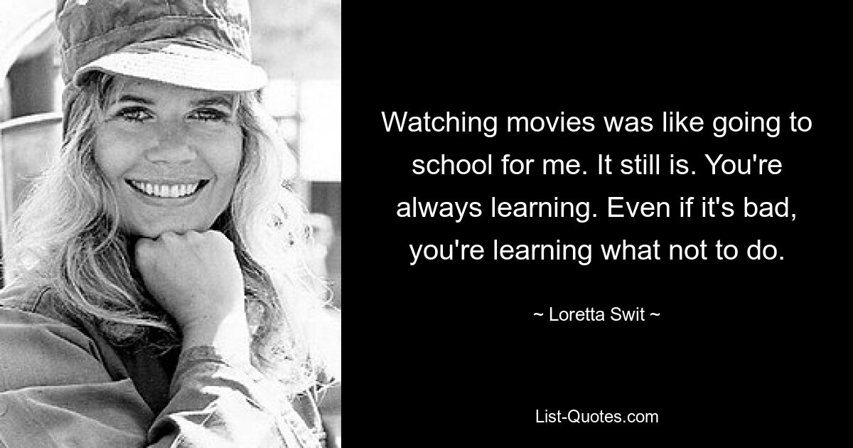 Watching movies was like going to school for me. It still is. You're always learning. Even if it's bad, you're learning what not to do. — © Loretta Swit