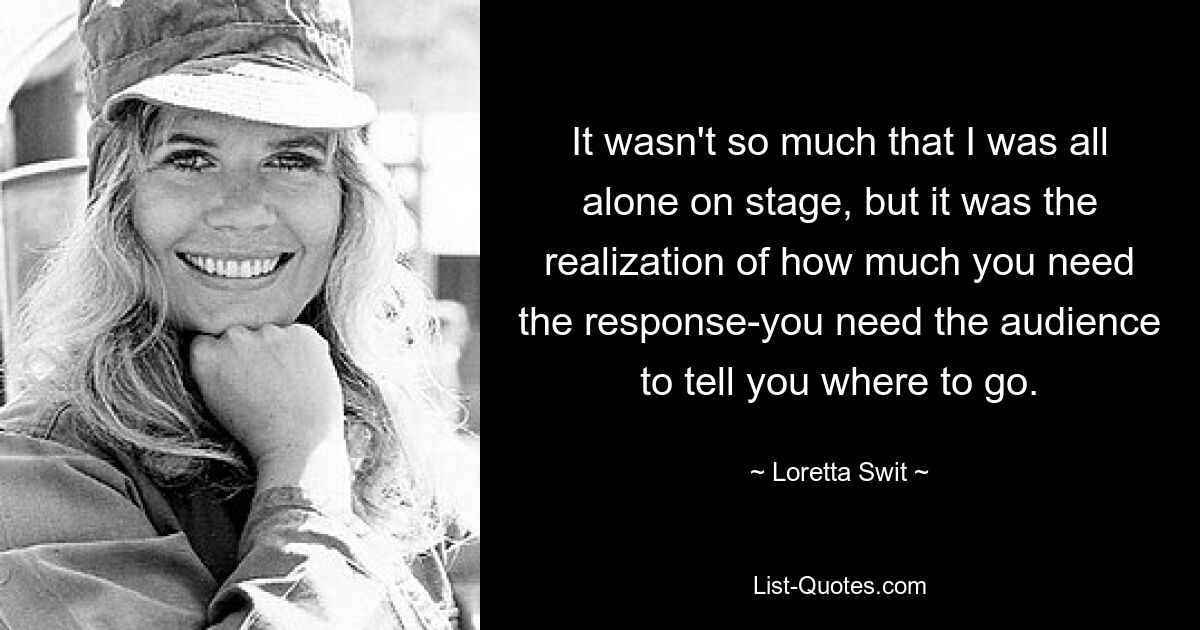 It wasn't so much that I was all alone on stage, but it was the realization of how much you need the response-you need the audience to tell you where to go. — © Loretta Swit