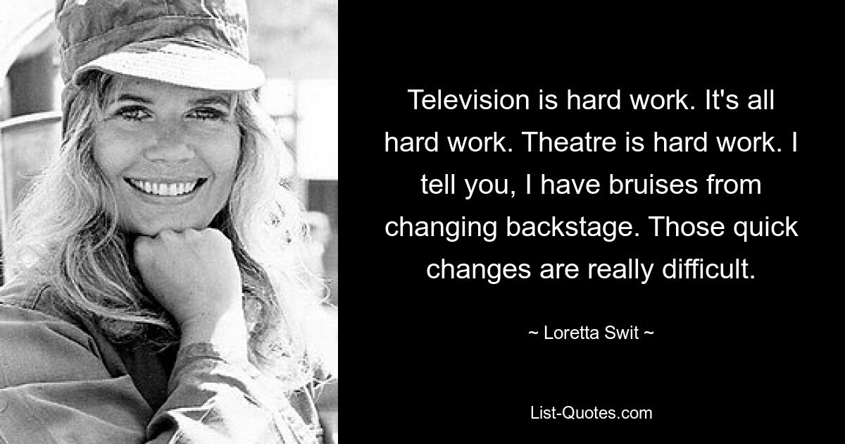 Television is hard work. It's all hard work. Theatre is hard work. I tell you, I have bruises from changing backstage. Those quick changes are really difficult. — © Loretta Swit