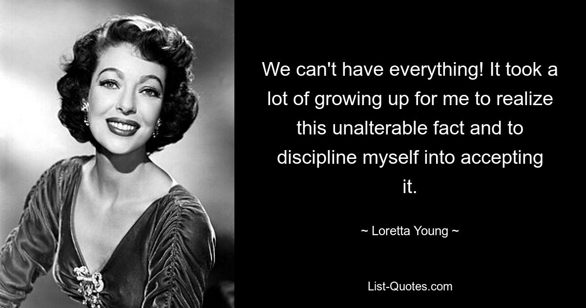 We can't have everything! It took a lot of growing up for me to realize this unalterable fact and to discipline myself into accepting it. — © Loretta Young