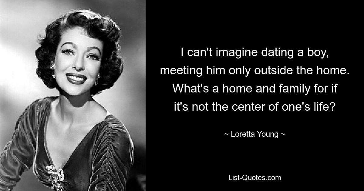 I can't imagine dating a boy, meeting him only outside the home. What's a home and family for if it's not the center of one's life? — © Loretta Young