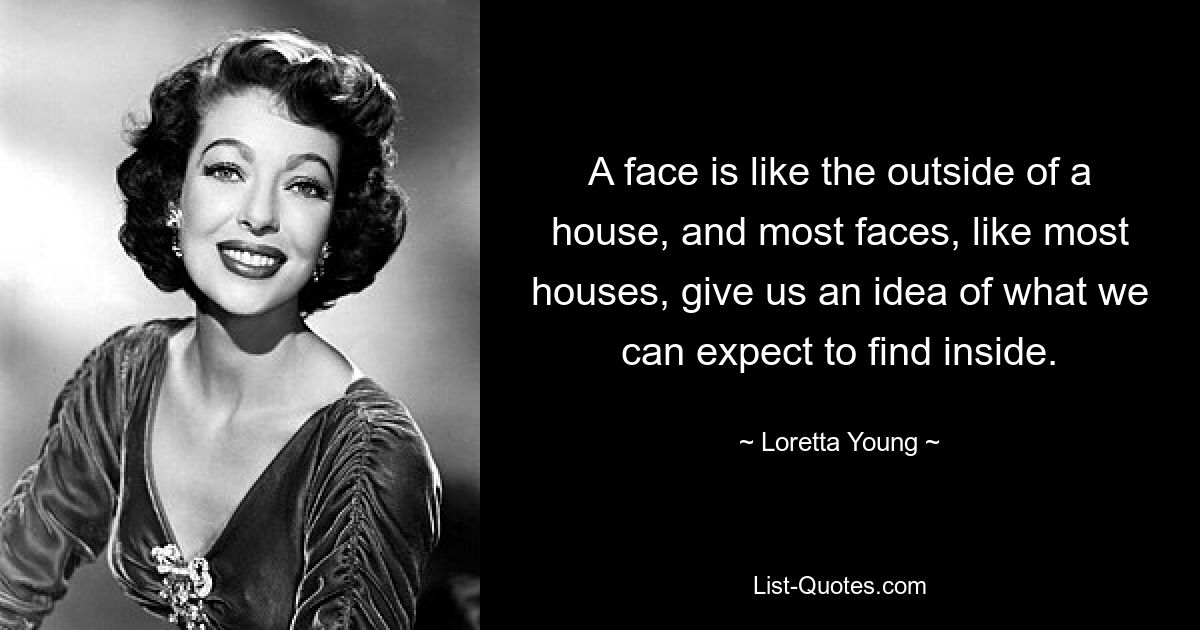 A face is like the outside of a house, and most faces, like most houses, give us an idea of what we can expect to find inside. — © Loretta Young