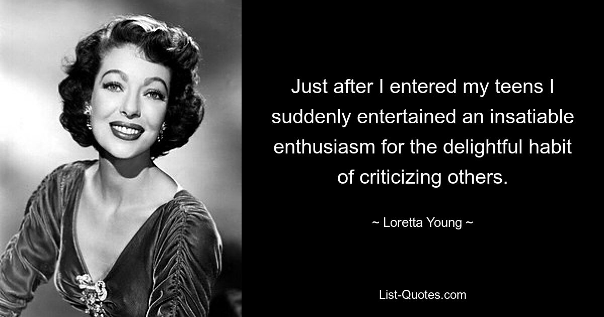 Just after I entered my teens I suddenly entertained an insatiable enthusiasm for the delightful habit of criticizing others. — © Loretta Young