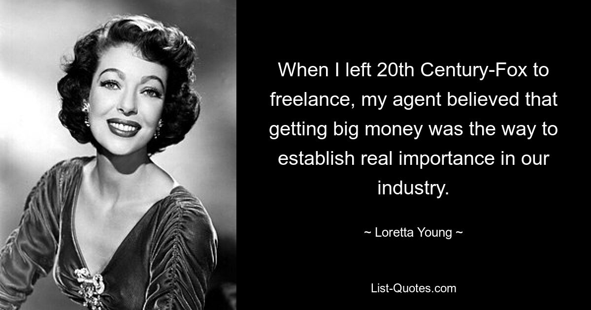 When I left 20th Century-Fox to freelance, my agent believed that getting big money was the way to establish real importance in our industry. — © Loretta Young