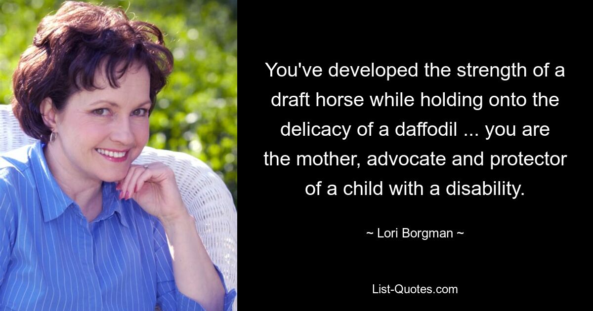 You've developed the strength of a draft horse while holding onto the delicacy of a daffodil ... you are the mother, advocate and protector of a child with a disability. — © Lori Borgman