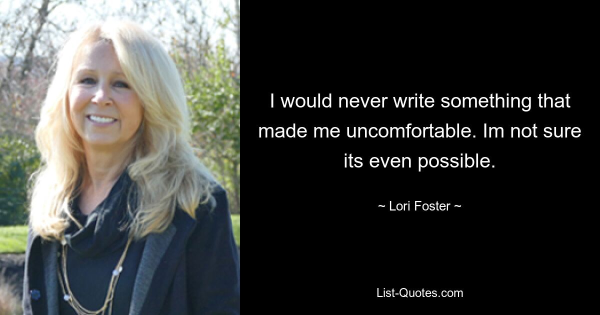 I would never write something that made me uncomfortable. Im not sure its even possible. — © Lori Foster