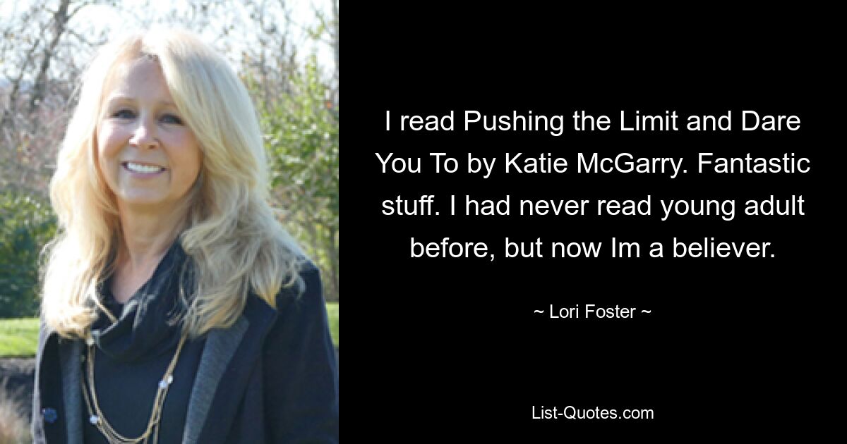 I read Pushing the Limit and Dare You To by Katie McGarry. Fantastic stuff. I had never read young adult before, but now Im a believer. — © Lori Foster