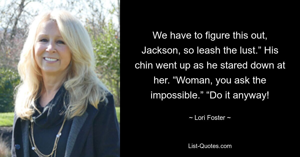 We have to figure this out, Jackson, so leash the lust.” His chin went up as he stared down at her. “Woman, you ask the impossible.” “Do it anyway! — © Lori Foster