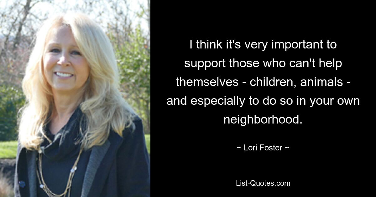 I think it's very important to support those who can't help themselves - children, animals - and especially to do so in your own neighborhood. — © Lori Foster