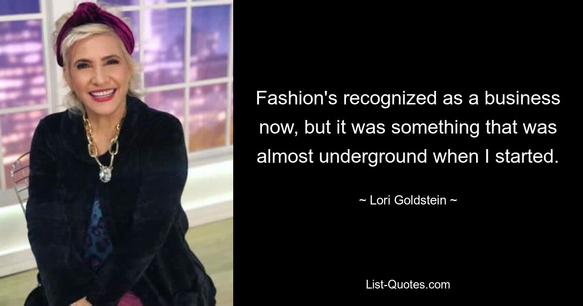 Fashion's recognized as a business now, but it was something that was almost underground when I started. — © Lori Goldstein