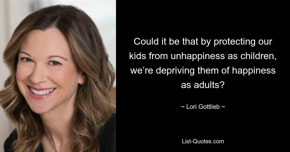 Could it be that by protecting our kids from unhappiness as children, we’re depriving them of happiness as adults? — © Lori Gottlieb