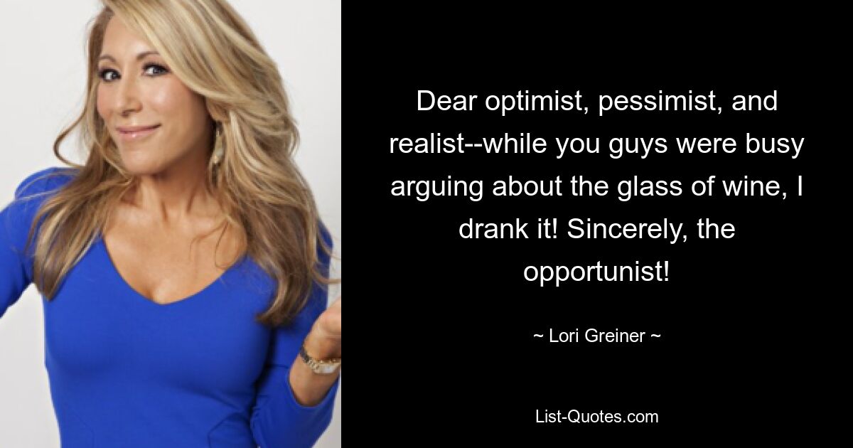 Dear optimist, pessimist, and realist--while you guys were busy arguing about the glass of wine, I drank it! Sincerely, the opportunist! — © Lori Greiner