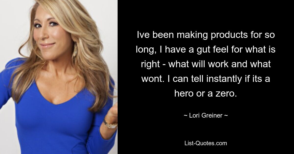 Ive been making products for so long, I have a gut feel for what is right - what will work and what wont. I can tell instantly if its a hero or a zero. — © Lori Greiner