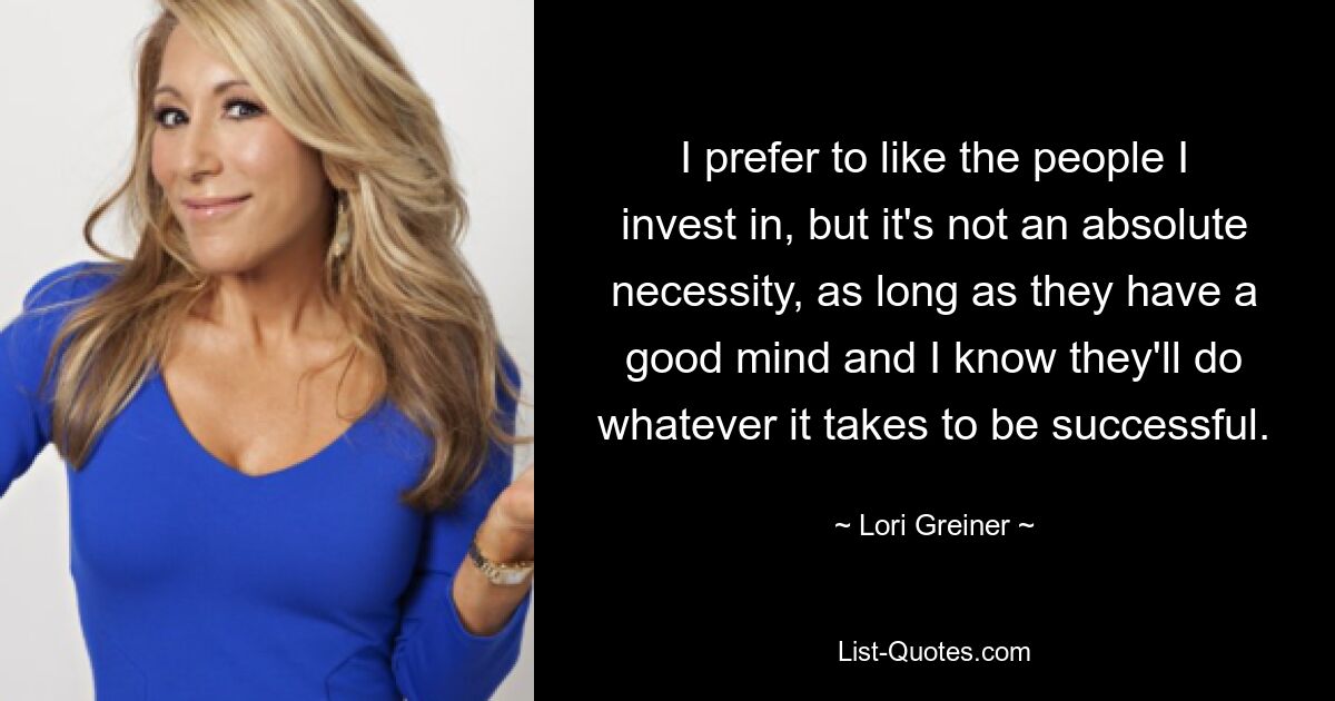 I prefer to like the people I invest in, but it's not an absolute necessity, as long as they have a good mind and I know they'll do whatever it takes to be successful. — © Lori Greiner