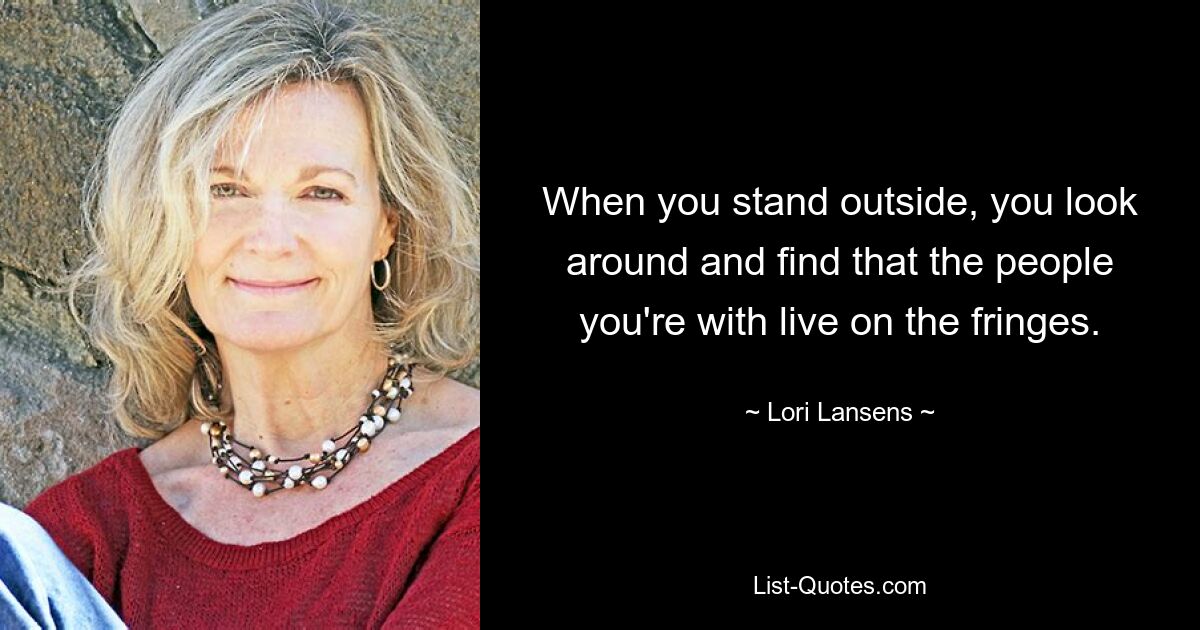 When you stand outside, you look around and find that the people you're with live on the fringes. — © Lori Lansens