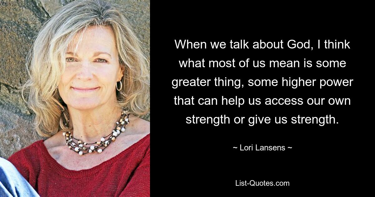 When we talk about God, I think what most of us mean is some greater thing, some higher power that can help us access our own strength or give us strength. — © Lori Lansens