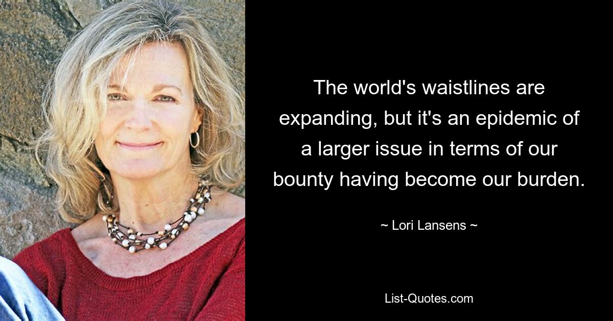 The world's waistlines are expanding, but it's an epidemic of a larger issue in terms of our bounty having become our burden. — © Lori Lansens