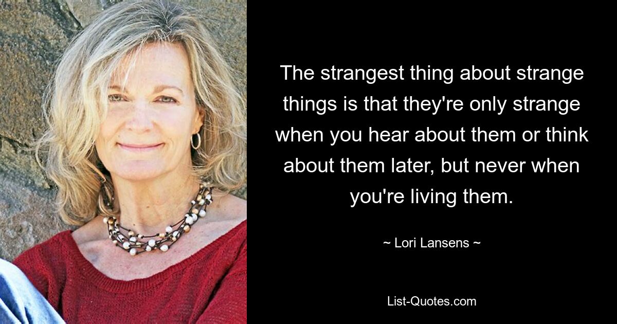 The strangest thing about strange things is that they're only strange when you hear about them or think about them later, but never when you're living them. — © Lori Lansens