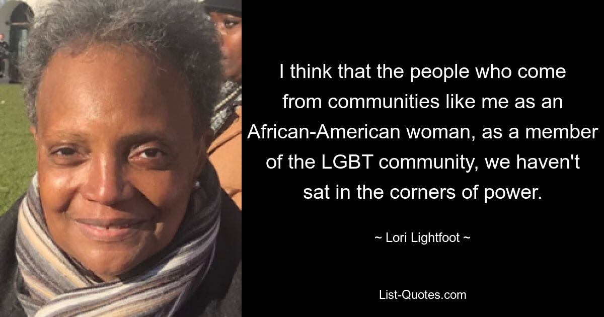 I think that the people who come from communities like me as an African-American woman, as a member of the LGBT community, we haven't sat in the corners of power. — © Lori Lightfoot