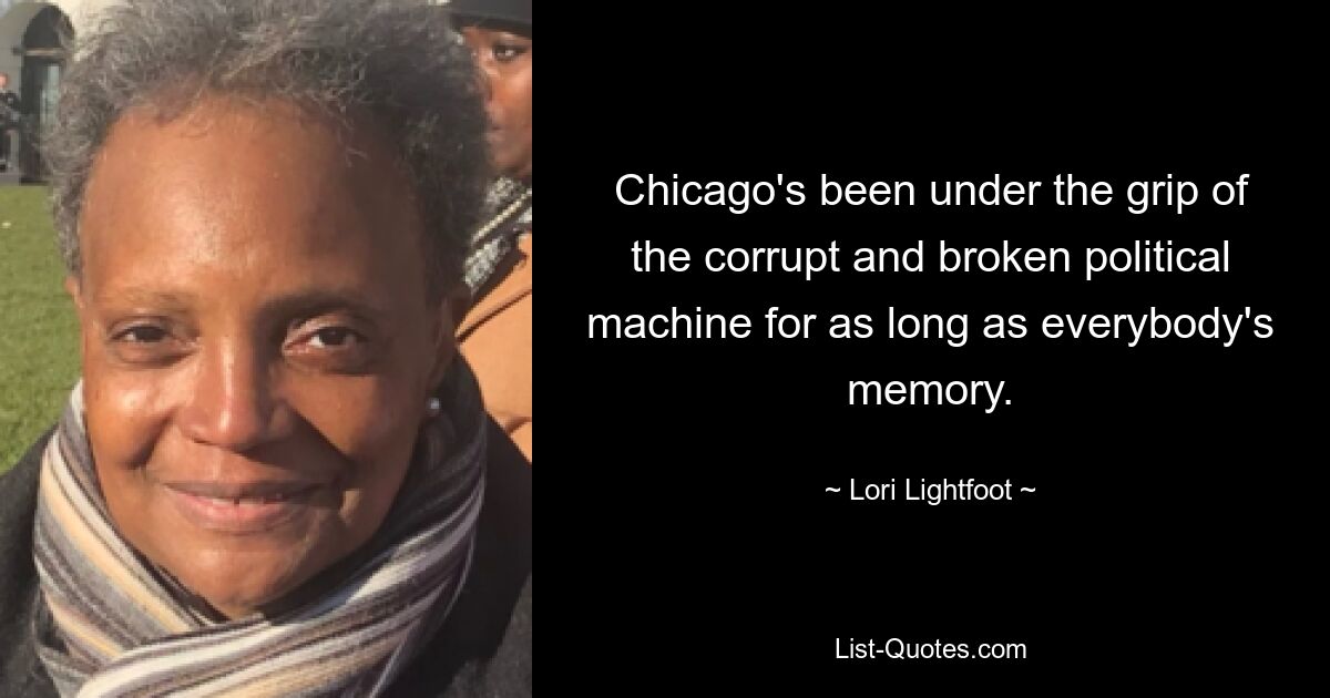 Chicago's been under the grip of the corrupt and broken political machine for as long as everybody's memory. — © Lori Lightfoot