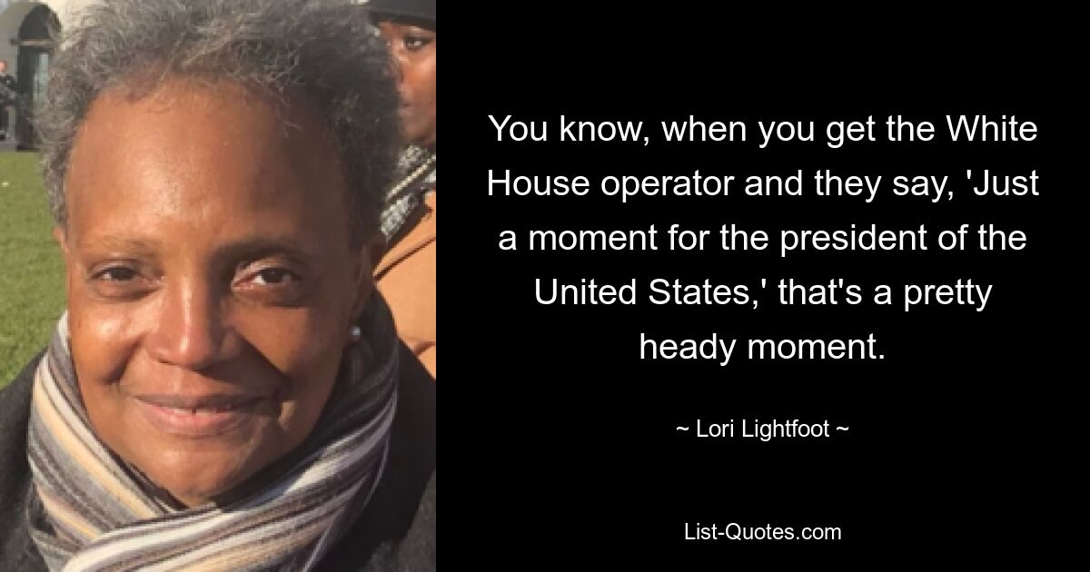 You know, when you get the White House operator and they say, 'Just a moment for the president of the United States,' that's a pretty heady moment. — © Lori Lightfoot