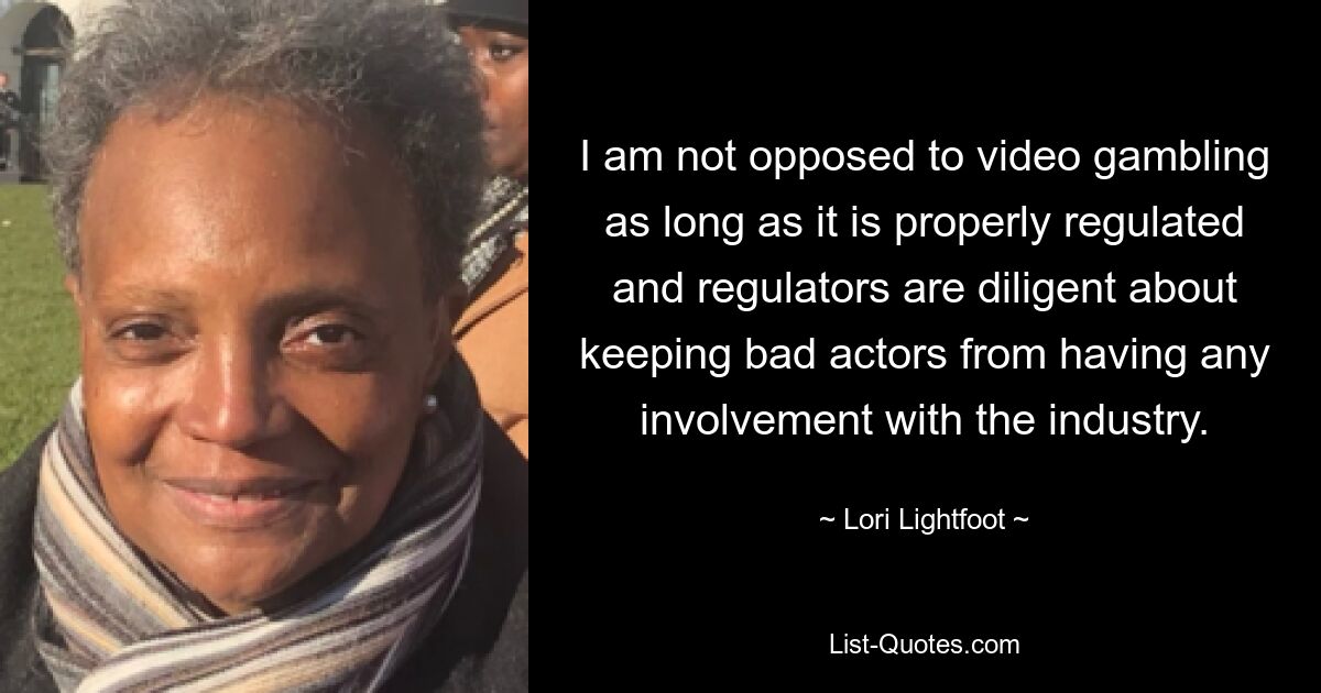 I am not opposed to video gambling as long as it is properly regulated and regulators are diligent about keeping bad actors from having any involvement with the industry. — © Lori Lightfoot