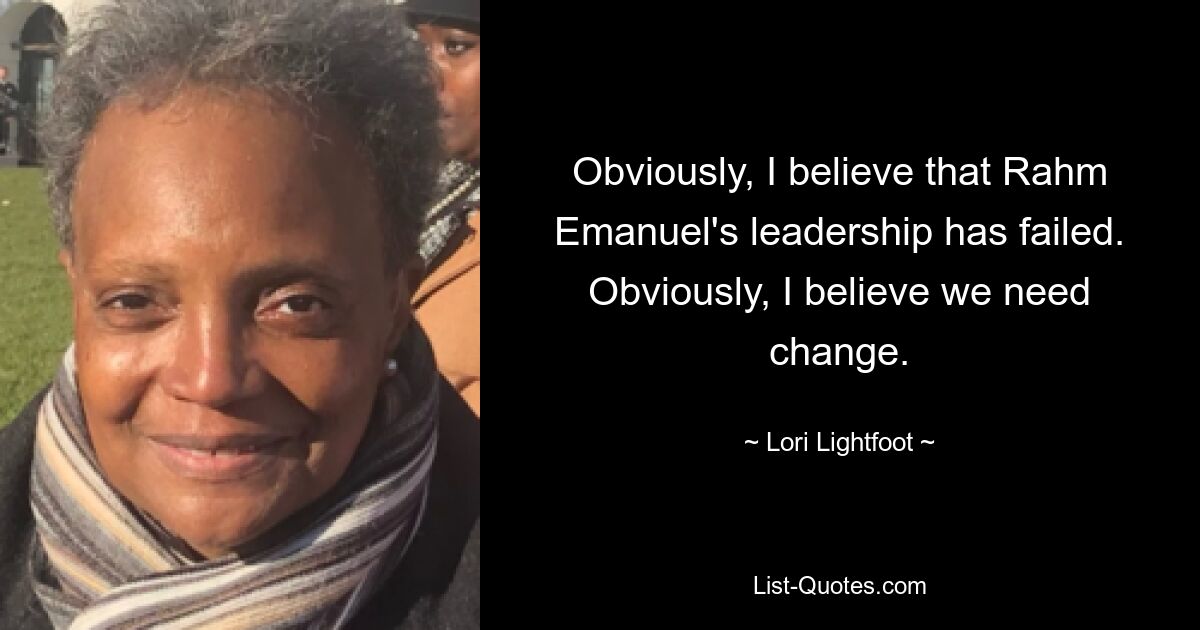 Obviously, I believe that Rahm Emanuel's leadership has failed. Obviously, I believe we need change. — © Lori Lightfoot