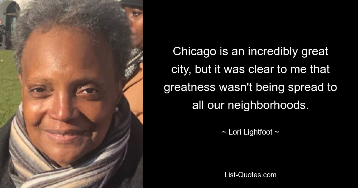 Chicago is an incredibly great city, but it was clear to me that greatness wasn't being spread to all our neighborhoods. — © Lori Lightfoot