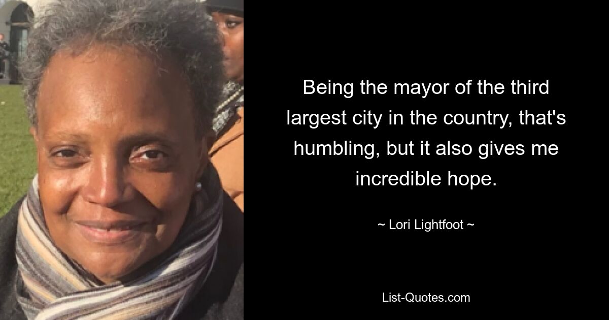 Being the mayor of the third largest city in the country, that's humbling, but it also gives me incredible hope. — © Lori Lightfoot