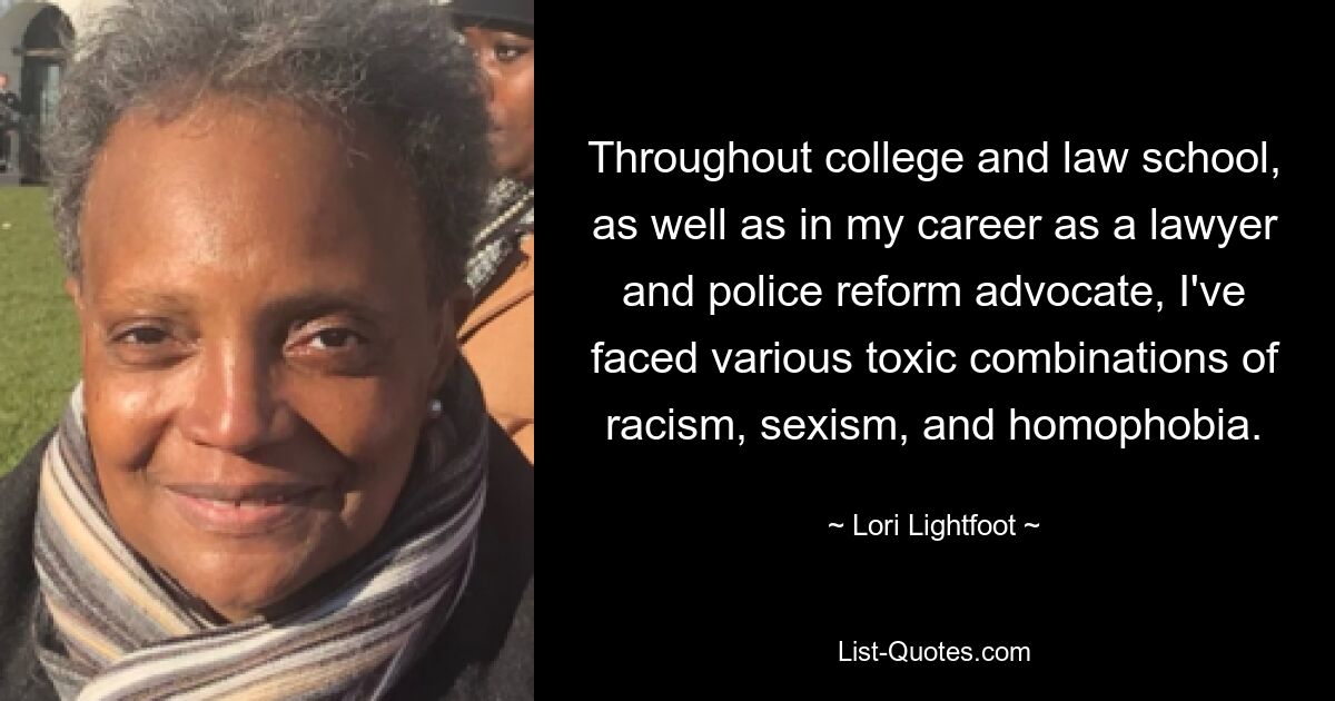 Throughout college and law school, as well as in my career as a lawyer and police reform advocate, I've faced various toxic combinations of racism, sexism, and homophobia. — © Lori Lightfoot