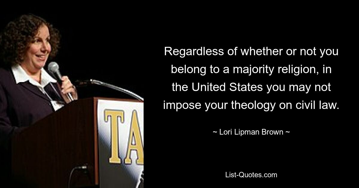 Regardless of whether or not you belong to a majority religion, in the United States you may not impose your theology on civil law. — © Lori Lipman Brown