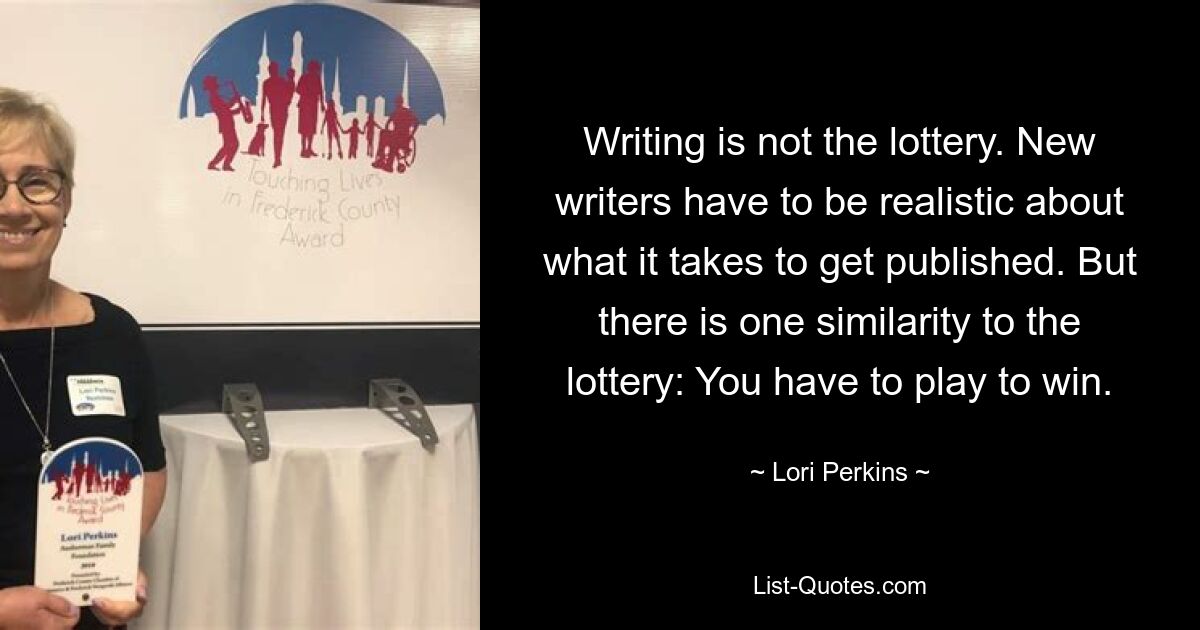 Writing is not the lottery. New writers have to be realistic about what it takes to get published. But there is one similarity to the lottery: You have to play to win. — © Lori Perkins