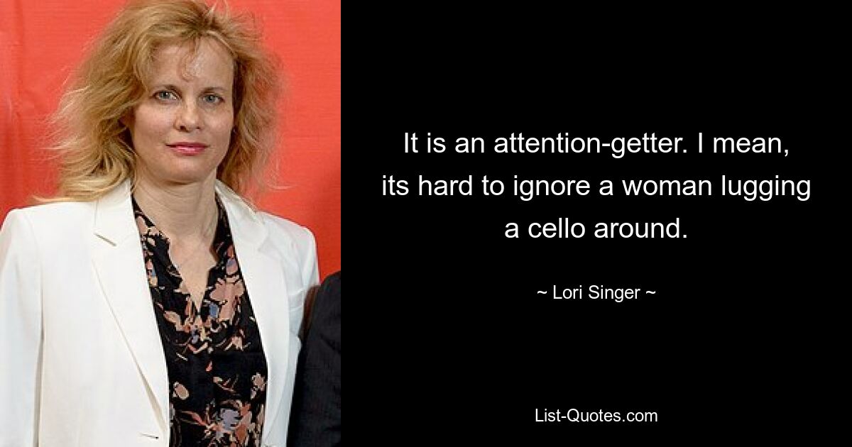 It is an attention-getter. I mean, its hard to ignore a woman lugging a cello around. — © Lori Singer