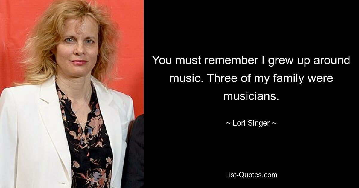 You must remember I grew up around music. Three of my family were musicians. — © Lori Singer