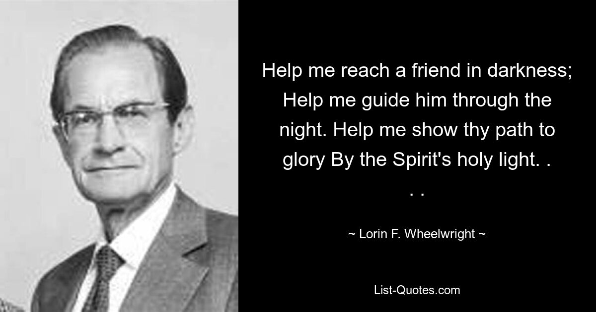 Help me reach a friend in darkness; Help me guide him through the night. Help me show thy path to glory By the Spirit's holy light. . . . — © Lorin F. Wheelwright