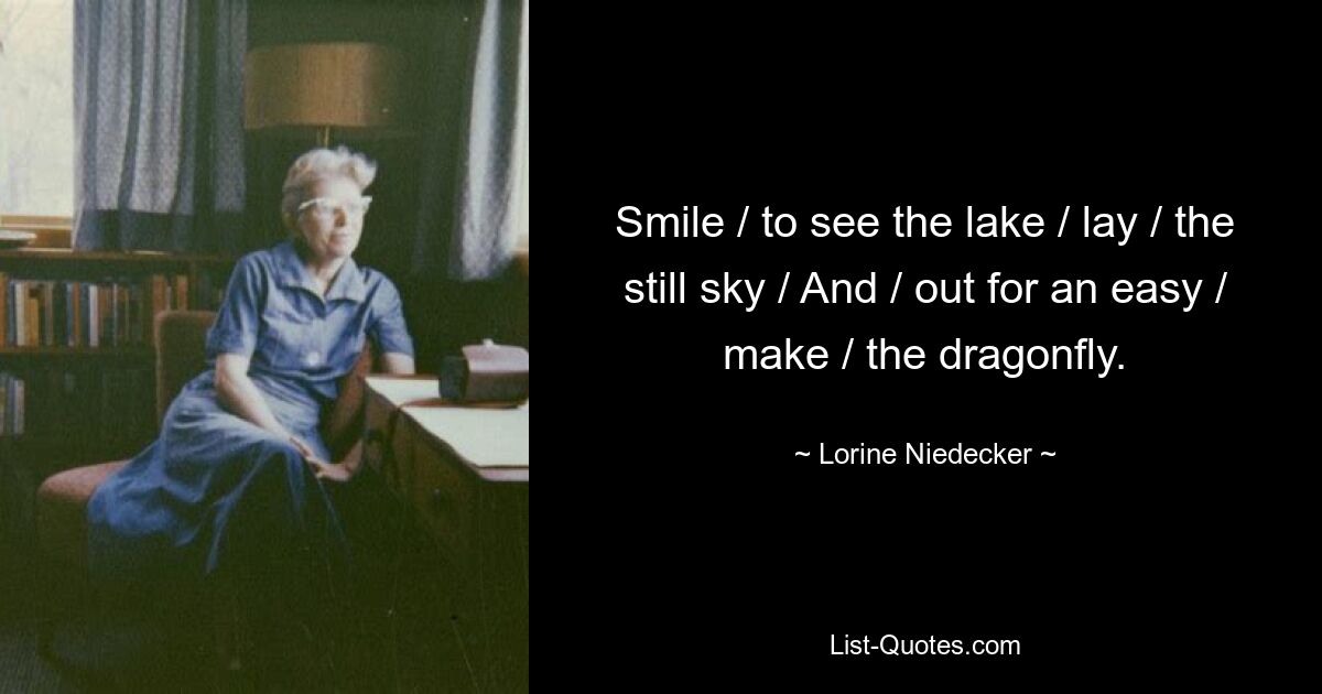 Smile / to see the lake / lay / the still sky / And / out for an easy / make / the dragonfly. — © Lorine Niedecker