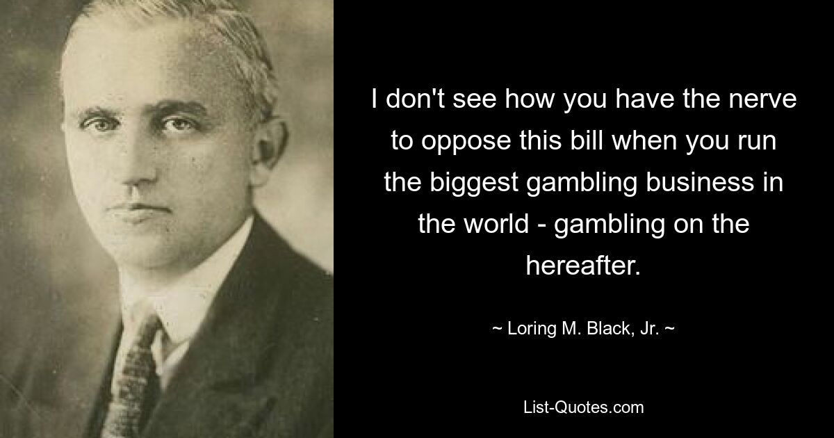 I don't see how you have the nerve to oppose this bill when you run the biggest gambling business in the world - gambling on the hereafter. — © Loring M. Black, Jr.