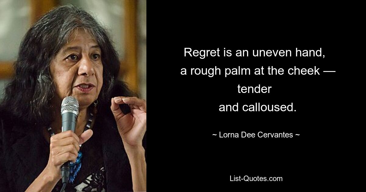 Regret is an uneven hand, 
 a rough palm at the cheek — tender 
 and calloused. — © Lorna Dee Cervantes