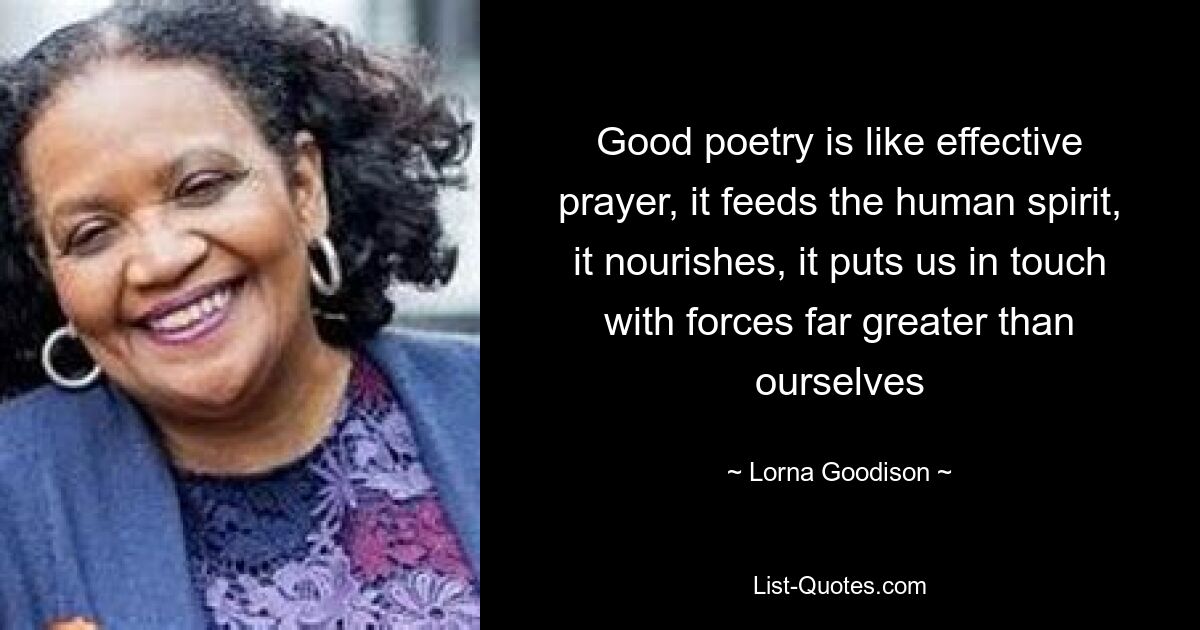 Good poetry is like effective prayer, it feeds the human spirit, it nourishes, it puts us in touch with forces far greater than ourselves — © Lorna Goodison