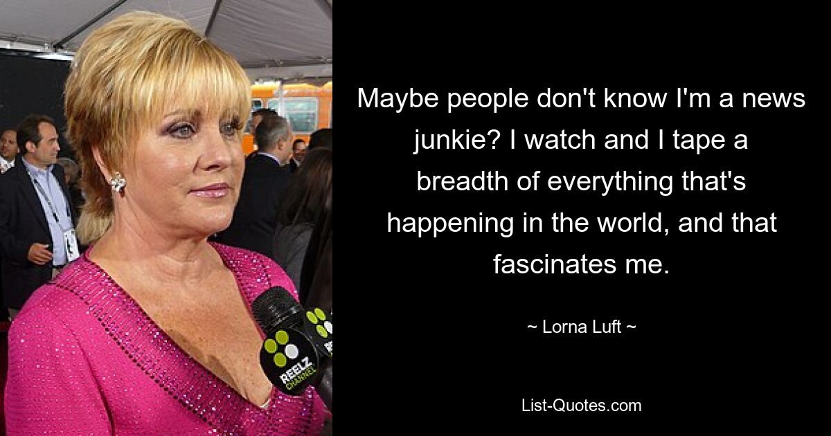 Maybe people don't know I'm a news junkie? I watch and I tape a breadth of everything that's happening in the world, and that fascinates me. — © Lorna Luft