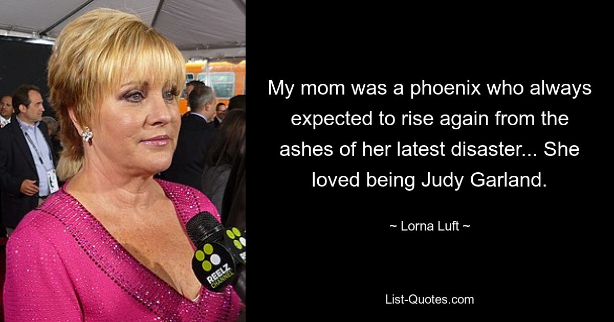 My mom was a phoenix who always expected to rise again from the ashes of her latest disaster... She loved being Judy Garland. — © Lorna Luft