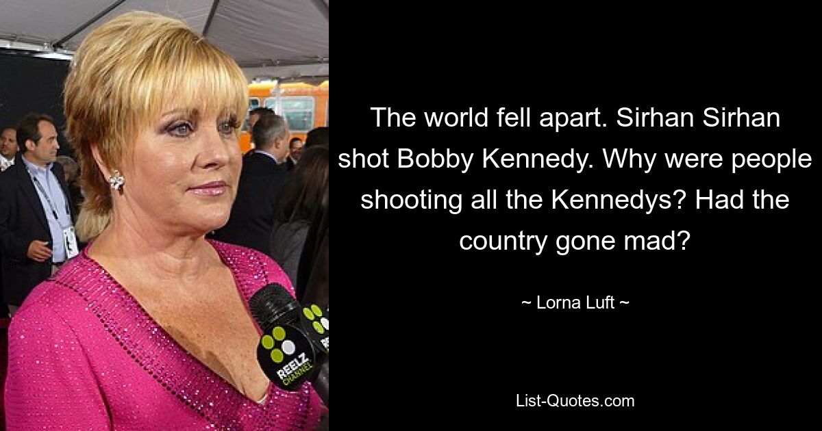 The world fell apart. Sirhan Sirhan shot Bobby Kennedy. Why were people shooting all the Kennedys? Had the country gone mad? — © Lorna Luft